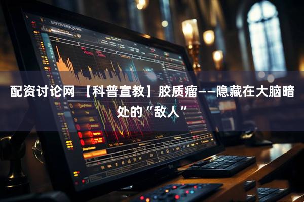 配资讨论网 【科普宣教】胶质瘤——隐藏在大脑暗处的“敌人”