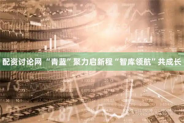 配资讨论网 “青蓝”聚力启新程“智库领航”共成长