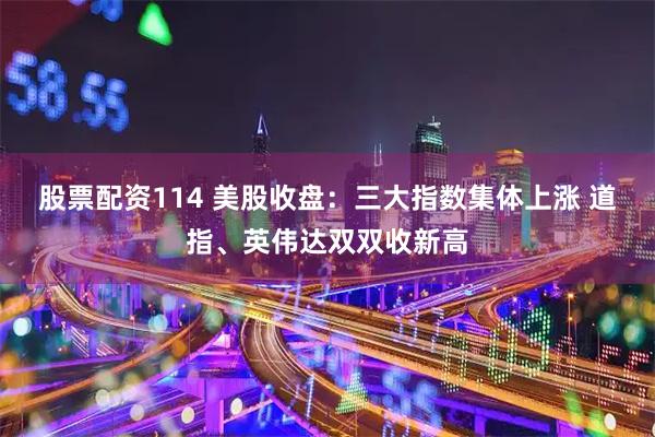 股票配资114 美股收盘：三大指数集体上涨 道指、英伟达双双收新高