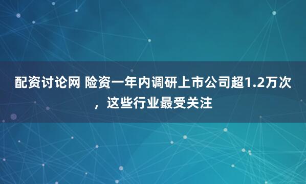 配资讨论网 险资一年内调研上市公司超1.2万次，这些行业最受关注