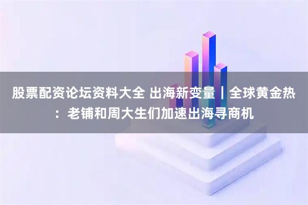 股票配资论坛资料大全 出海新变量｜全球黄金热：老铺和周大生们加速出海寻商机