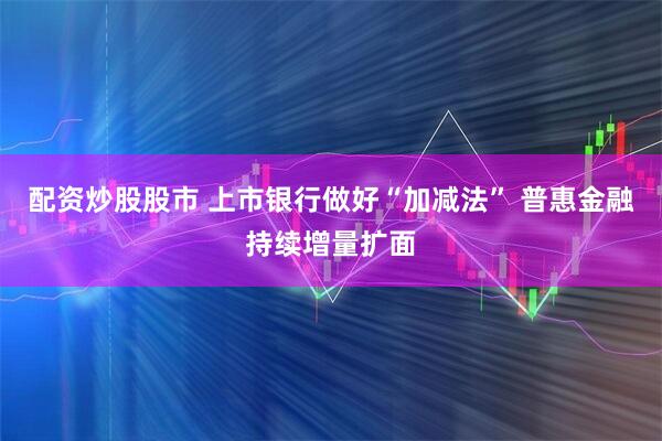 配资炒股股市 上市银行做好“加减法” 普惠金融持续增量扩面