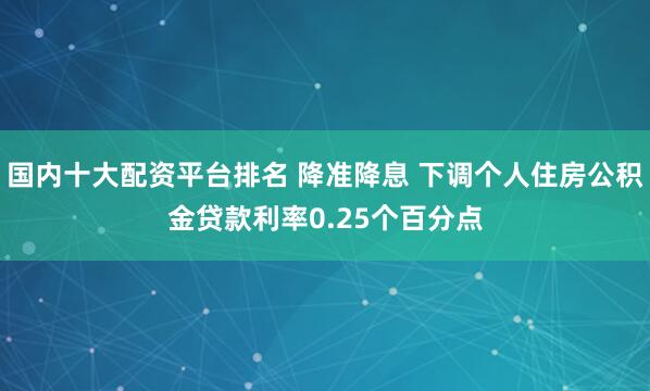 国内十大配资平台排名 降准降息 下调个人住房公积金贷款利率0.25个百分点