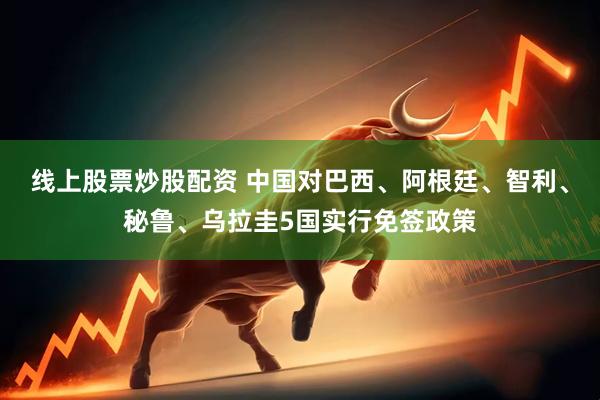 线上股票炒股配资 中国对巴西、阿根廷、智利、秘鲁、乌拉圭5国实行免签政策