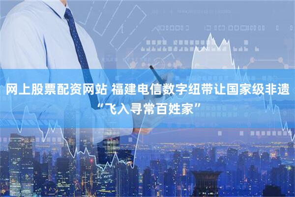 网上股票配资网站 福建电信数字纽带让国家级非遗“飞入寻常百姓家”