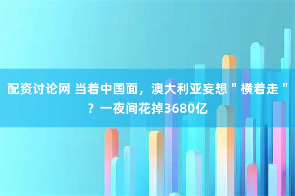 配资讨论网 当着中国面，澳大利亚妄想＂横着走＂？一夜间花掉3680亿