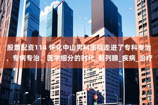 股票配资114 怀化中山男科医院走进了专科专治、专病专治、医学细分的时代_前列腺_疾病_治疗