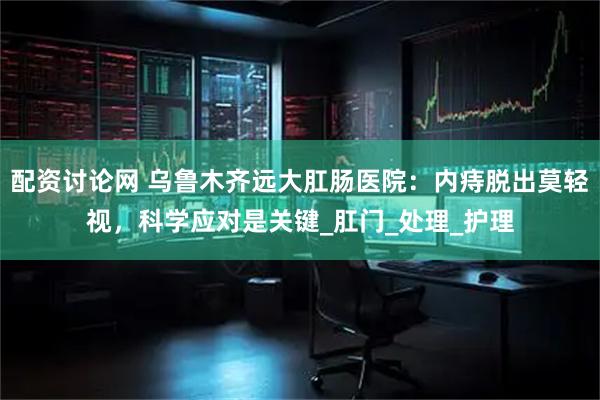 配资讨论网 乌鲁木齐远大肛肠医院：内痔脱出莫轻视，科学应对是关键_肛门_处理_护理